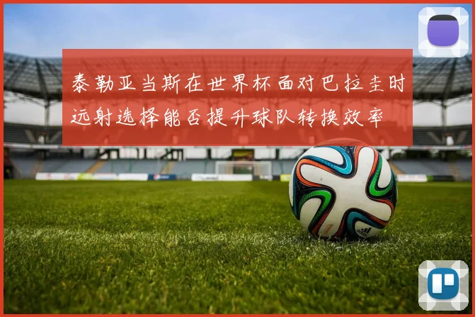 泰勒亚当斯在世界杯面对巴拉圭时远射选择能否提升球队转换效率