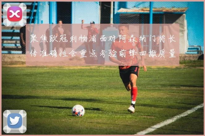 聚焦欧冠利物浦面对阿森纳门将长传准确性会重点考验前锋回撤质量