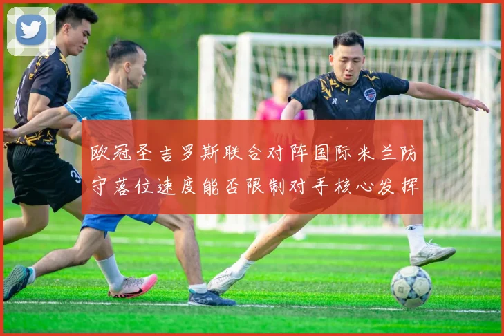 欧冠圣吉罗斯联合对阵国际米兰防守落位速度能否限制对手核心发挥