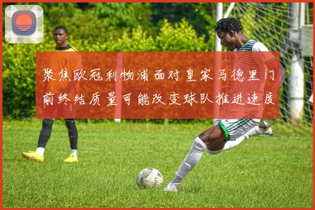 聚焦欧冠利物浦面对皇家马德里门前终结质量可能改变球队推进速度