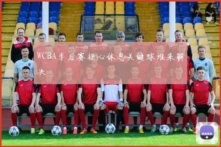 WCBA季后赛核心休息关键球谁来解决