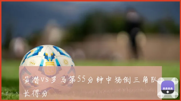 黄潜vs罗马第55分钟中场倒三角队长得分