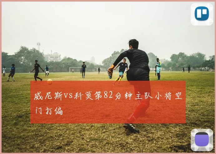 威尼斯vs科莫第82分钟主队小将空门打偏