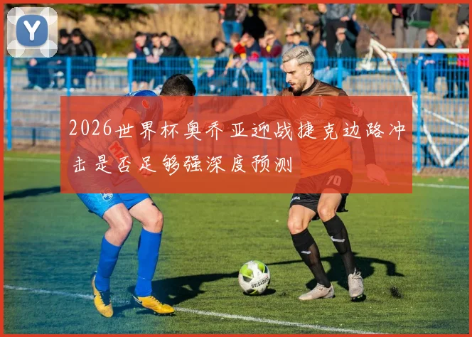 2026世界杯奥乔亚迎战捷克边路冲击是否足够强深度预测