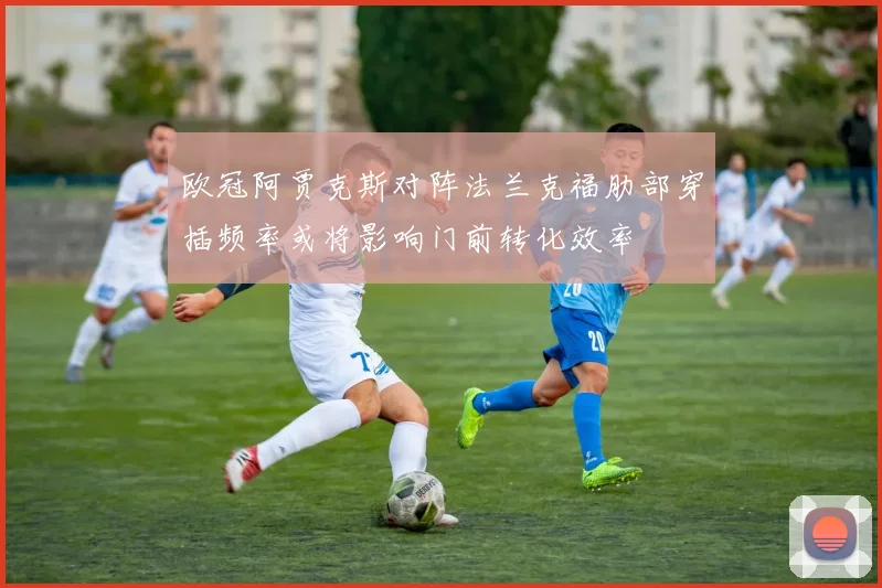 欧冠阿贾克斯对阵法兰克福肋部穿插频率或将影响门前转化效率