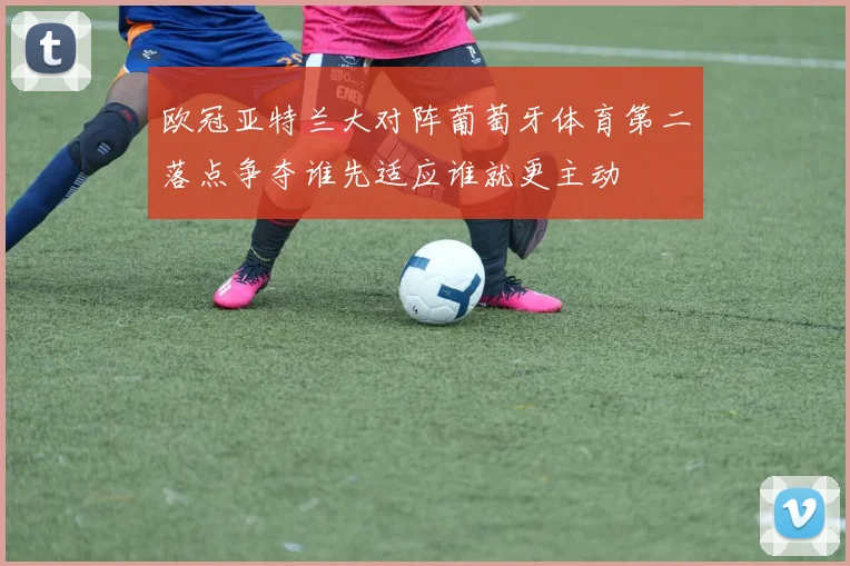 欧冠亚特兰大对阵葡萄牙体育第二落点争夺谁先适应谁就更主动