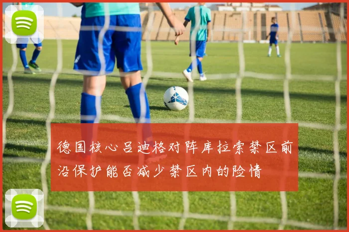 德国核心吕迪格对阵库拉索禁区前沿保护能否减少禁区内的险情